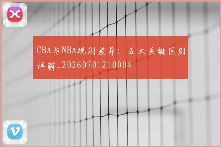 CBA与NBA规则差异：五大关键区别详解_20260701210004