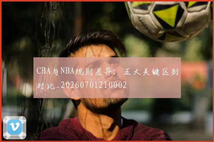 CBA与NBA规则差异：五大关键区别对比_20260701210002